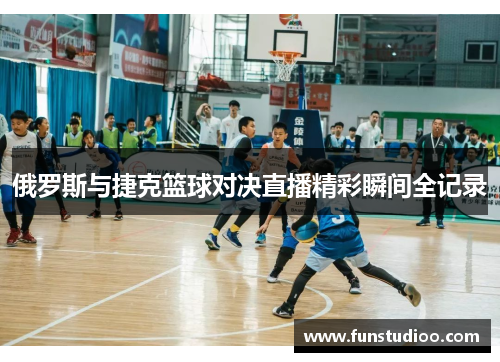 俄罗斯与捷克篮球对决直播精彩瞬间全记录